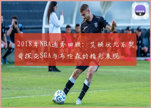 2018年NBA选秀回顾：艾顿状元东契奇探花SGA与布伦森的精彩表现