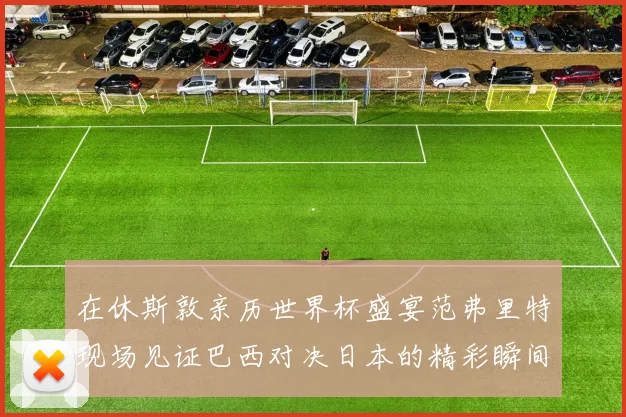 在休斯敦亲历世界杯盛宴范弗里特现场见证巴西对决日本的精彩瞬间