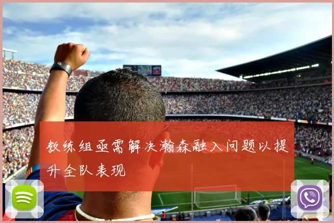 教练组亟需解决瀚森融入问题以提升全队表现