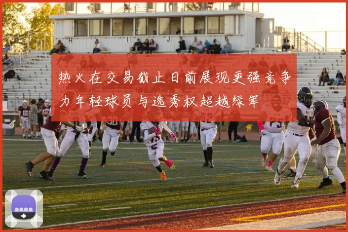 热火在交易截止日前展现更强竞争力年轻球员与选秀权超越绿军