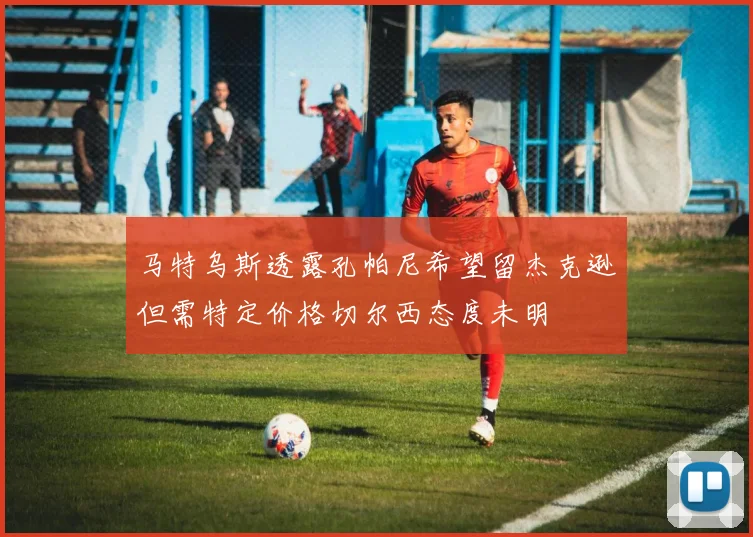 马特乌斯透露孔帕尼希望留杰克逊但需特定价格切尔西态度未明