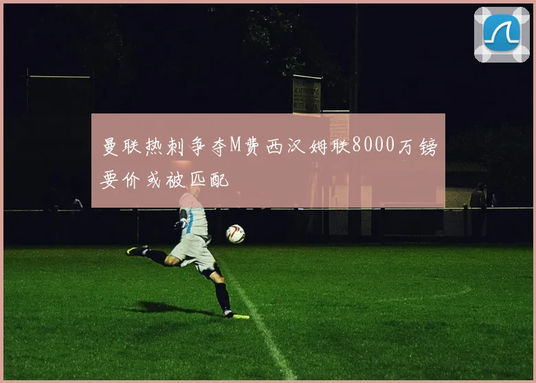 曼联热刺争夺M费西汉姆联8000万镑要价或被匹配