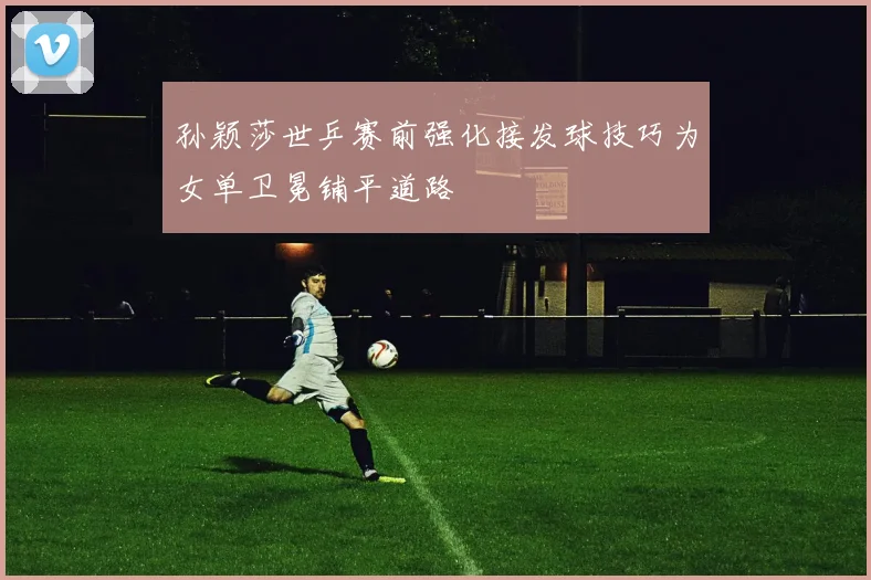 孙颖莎世乒赛前强化接发球技巧为女单卫冕铺平道路