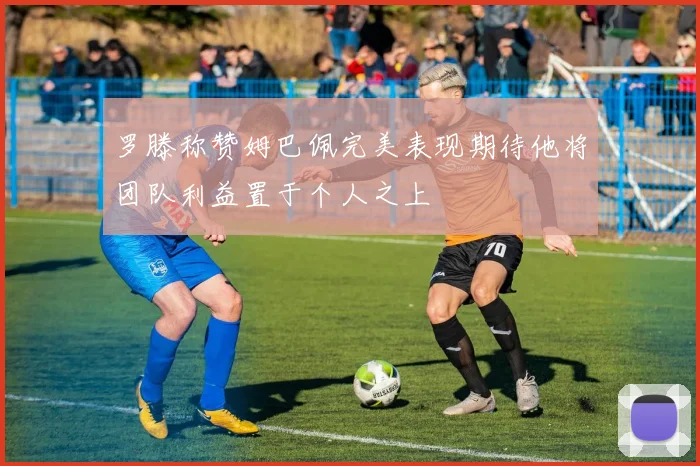 罗滕称赞姆巴佩完美表现期待他将团队利益置于个人之上
