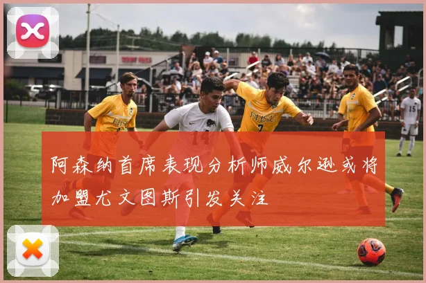 阿森纳首席表现分析师威尔逊或将加盟尤文图斯引发关注