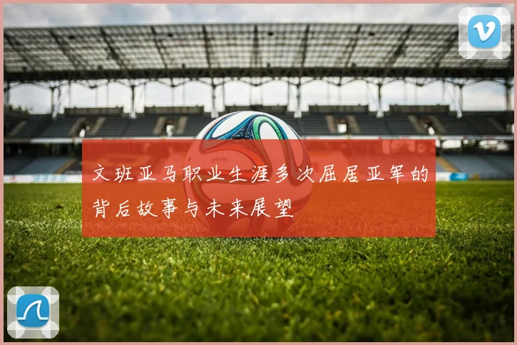 文班亚马职业生涯多次屈居亚军的背后故事与未来展望