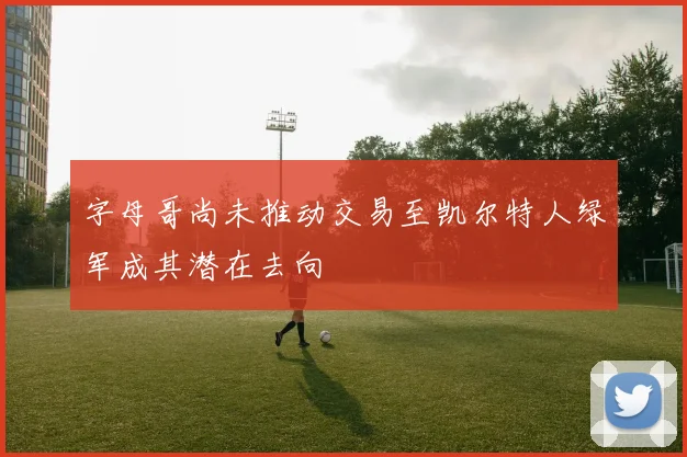 字母哥尚未推动交易至凯尔特人绿军成其潜在去向