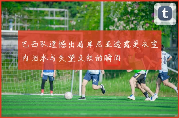巴西队遗憾出局库尼亚透露更衣室内泪水与失望交织的瞬间