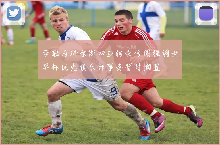萨勒马科尔斯回应转会传闻强调世界杯优先俱乐部事务暂时搁置