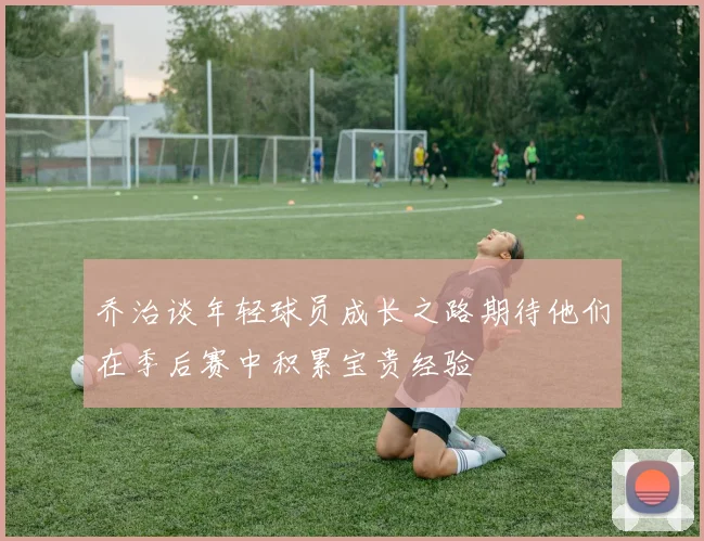 乔治谈年轻球员成长之路期待他们在季后赛中积累宝贵经验