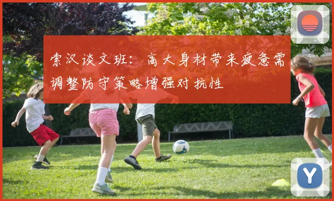 索汉谈文班：高大身材带来疲惫需调整防守策略增强对抗性