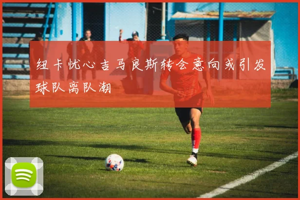 纽卡忧心吉马良斯转会意向或引发球队离队潮