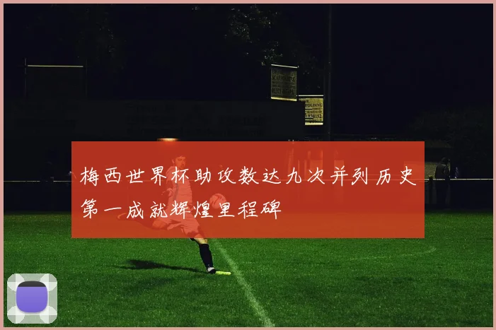 梅西世界杯助攻数达九次并列历史第一成就辉煌里程碑