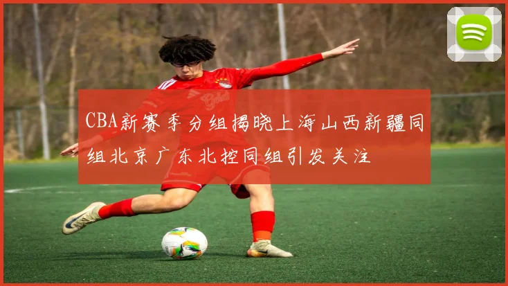 CBA新赛季分组揭晓上海山西新疆同组北京广东北控同组引发关注