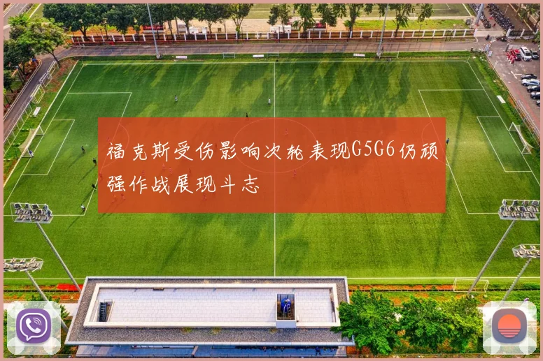 福克斯受伤影响次轮表现G5G6仍顽强作战展现斗志