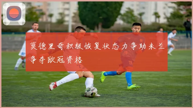 莫德里奇积极恢复状态力争助米兰争夺欧冠资格