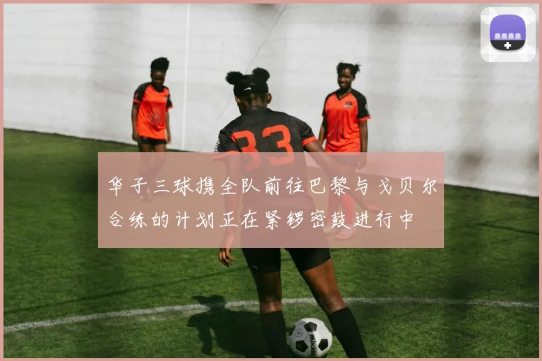 华子三球携全队前往巴黎与戈贝尔合练的计划正在紧锣密鼓进行中