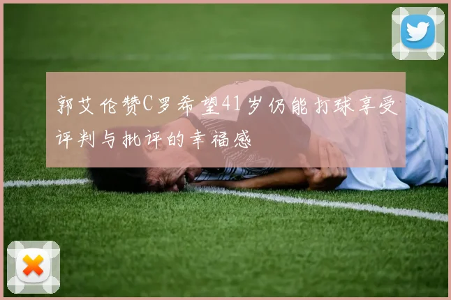 郭艾伦赞C罗希望41岁仍能打球享受评判与批评的幸福感