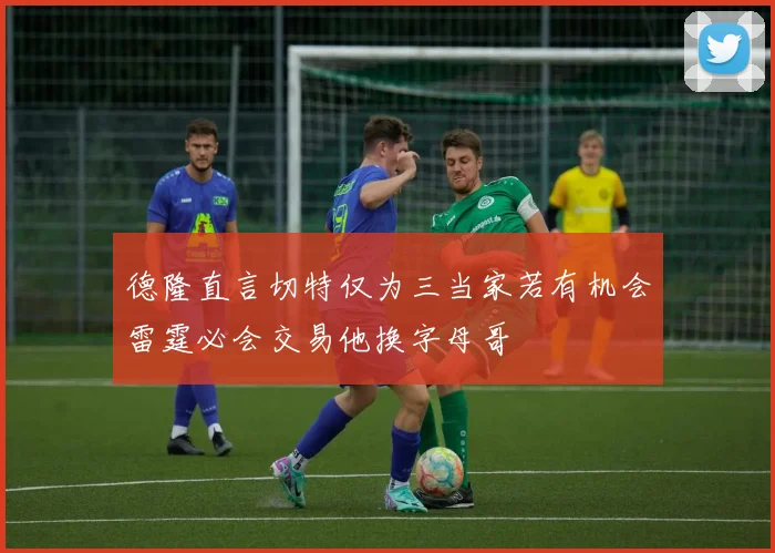 德隆直言切特仅为三当家若有机会雷霆必会交易他换字母哥