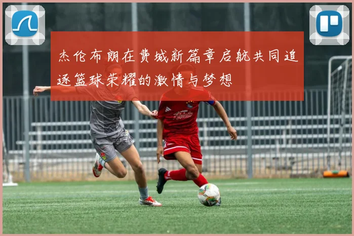 杰伦布朗在费城新篇章启航共同追逐篮球荣耀的激情与梦想
