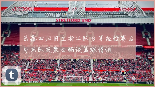 岳鑫回归旧主浙江队分享经验赛后与老队友聚会畅谈篮球情谊