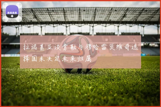 拉诺基亚谈索勒与穆哈雷莫维奇选择国米决定未来归属