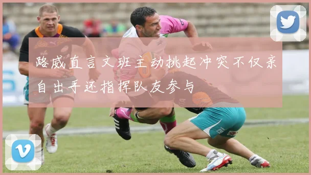 路威直言文班主动挑起冲突不仅亲自出手还指挥队友参与