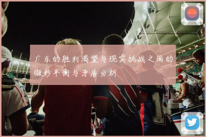 广东的胜利渴望与现实挑战之间的微妙平衡与矛盾分析