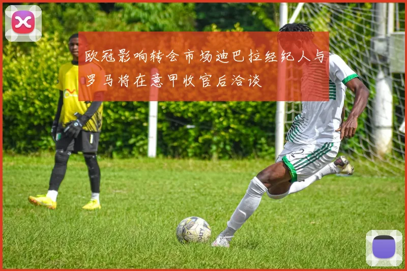 欧冠影响转会市场迪巴拉经纪人与罗马将在意甲收官后洽谈