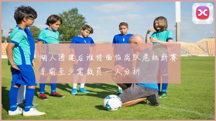湖人团建后谁将面临离队危机新赛季前至少需裁员一人分析